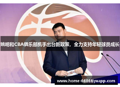 姚明和CBA俱乐部携手出台新政策，全力支持年轻球员成长